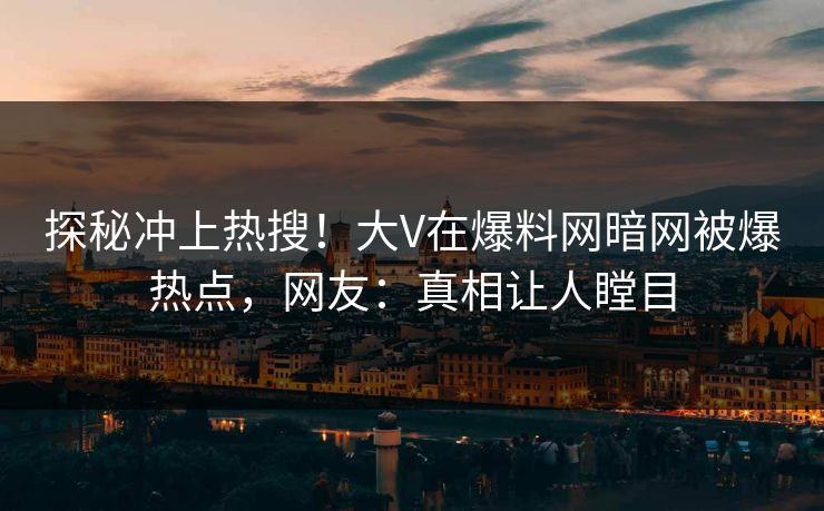 探秘冲上热搜！大V在爆料网暗网被爆热点，网友：真相让人瞠目