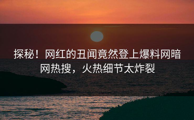 探秘！网红的丑闻竟然登上爆料网暗网热搜，火热细节太炸裂