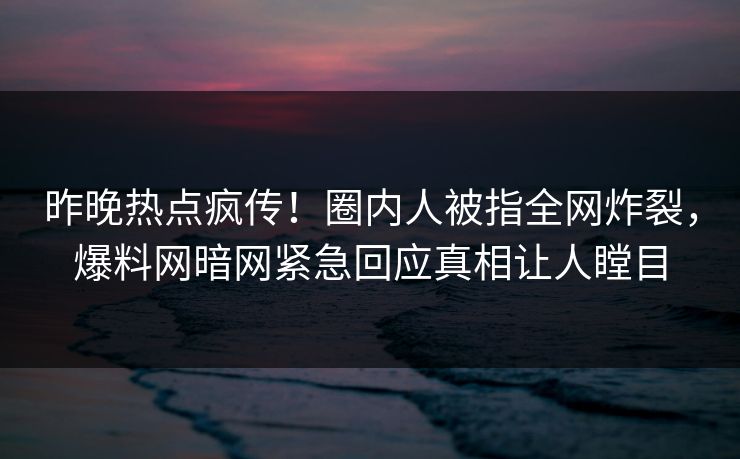 昨晚热点疯传！圈内人被指全网炸裂，爆料网暗网紧急回应真相让人瞠目
