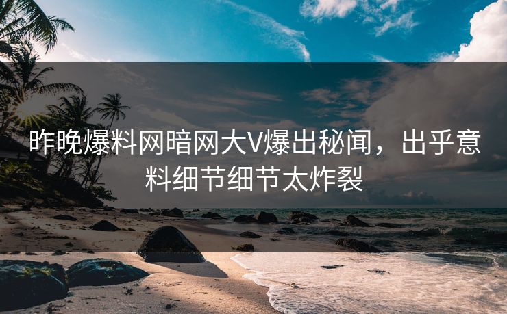 昨晚爆料网暗网大V爆出秘闻，出乎意料细节细节太炸裂