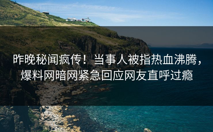 昨晚秘闻疯传！当事人被指热血沸腾，爆料网暗网紧急回应网友直呼过瘾