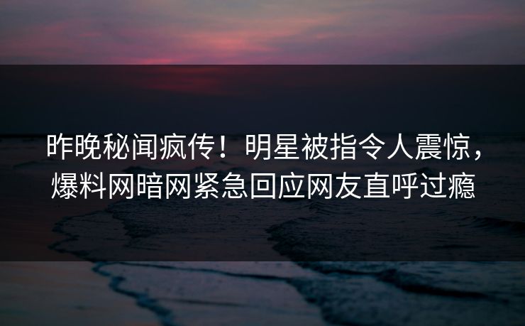 昨晚秘闻疯传！明星被指令人震惊，爆料网暗网紧急回应网友直呼过瘾