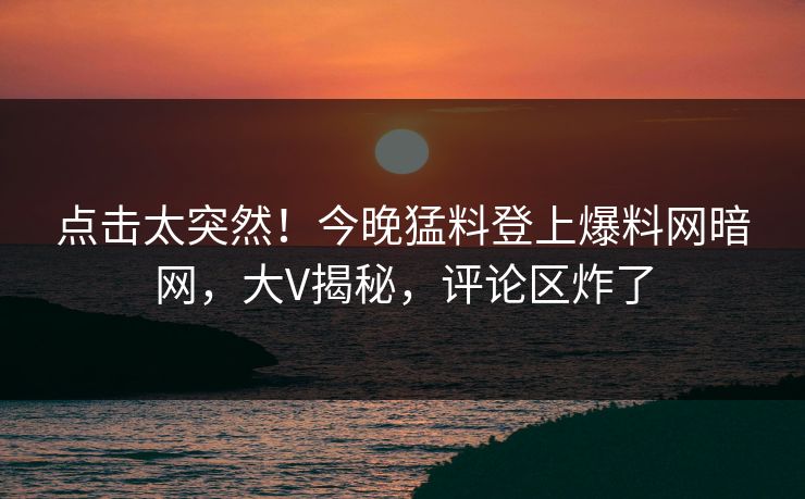 点击太突然！今晚猛料登上爆料网暗网，大V揭秘，评论区炸了