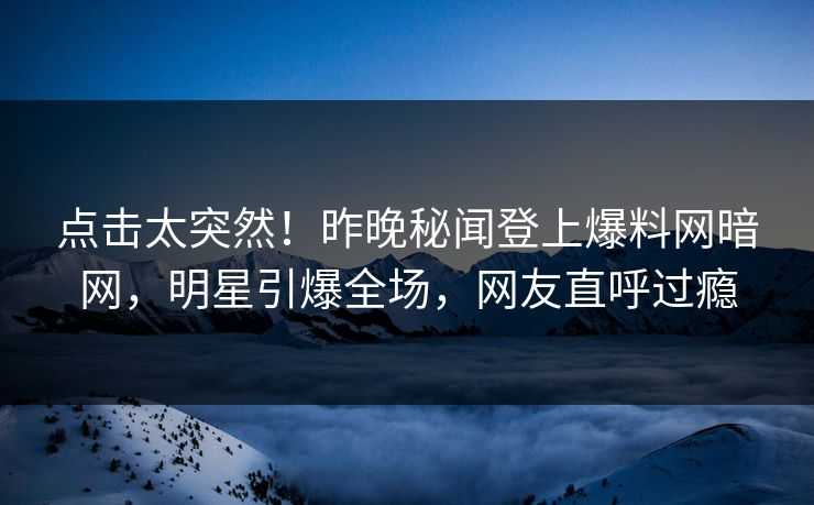 点击太突然！昨晚秘闻登上爆料网暗网，明星引爆全场，网友直呼过瘾