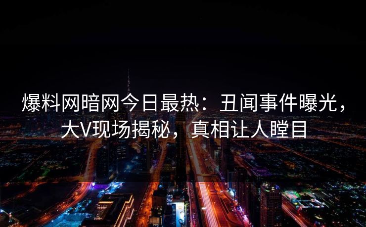 爆料网暗网今日最热：丑闻事件曝光，大V现场揭秘，真相让人瞠目
