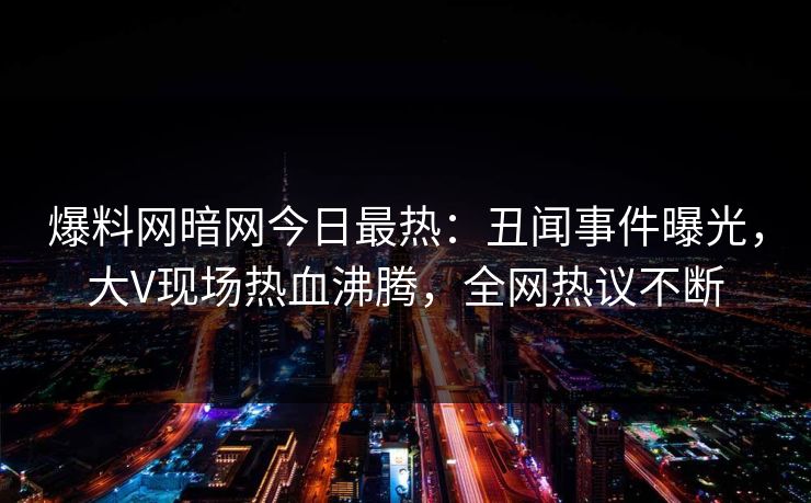 爆料网暗网今日最热：丑闻事件曝光，大V现场热血沸腾，全网热议不断