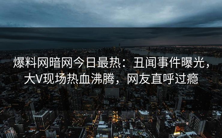 爆料网暗网今日最热：丑闻事件曝光，大V现场热血沸腾，网友直呼过瘾