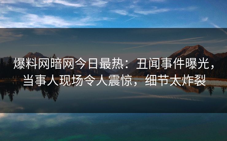 爆料网暗网今日最热：丑闻事件曝光，当事人现场令人震惊，细节太炸裂