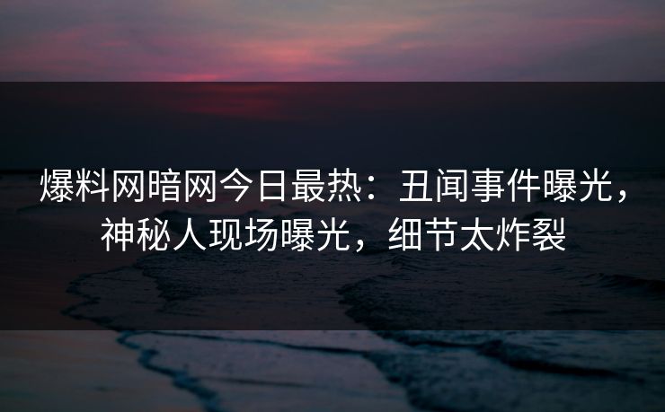 爆料网暗网今日最热：丑闻事件曝光，神秘人现场曝光，细节太炸裂