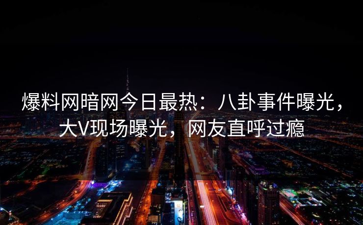 爆料网暗网今日最热：八卦事件曝光，大V现场曝光，网友直呼过瘾