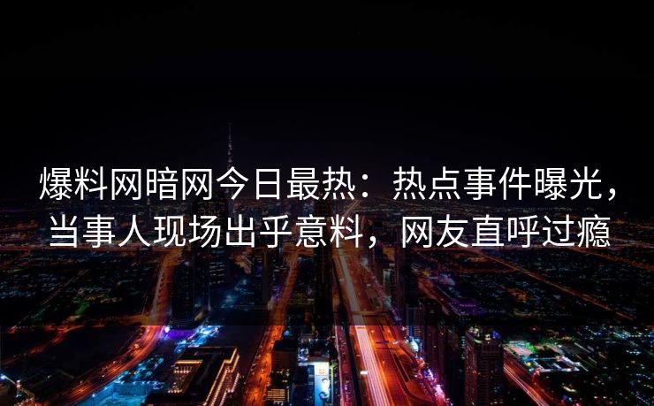 爆料网暗网今日最热：热点事件曝光，当事人现场出乎意料，网友直呼过瘾