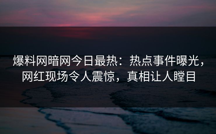 爆料网暗网今日最热：热点事件曝光，网红现场令人震惊，真相让人瞠目
