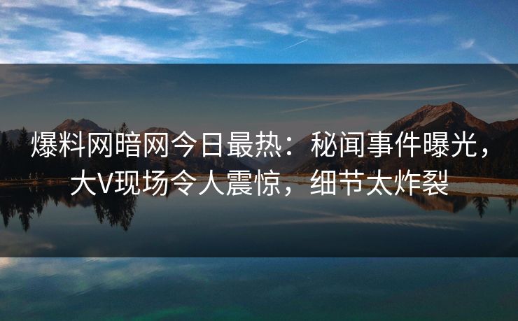 爆料网暗网今日最热：秘闻事件曝光，大V现场令人震惊，细节太炸裂