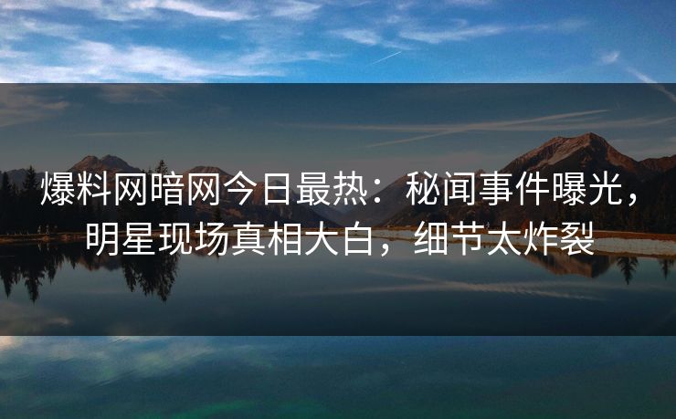 爆料网暗网今日最热：秘闻事件曝光，明星现场真相大白，细节太炸裂