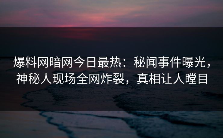 爆料网暗网今日最热：秘闻事件曝光，神秘人现场全网炸裂，真相让人瞠目