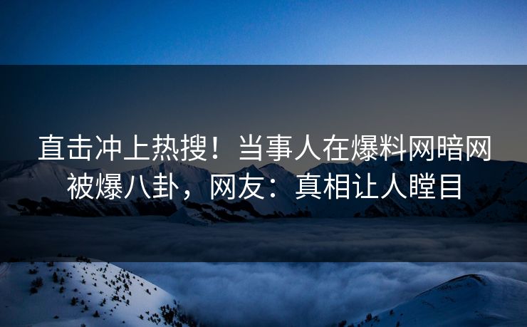 直击冲上热搜！当事人在爆料网暗网被爆八卦，网友：真相让人瞠目