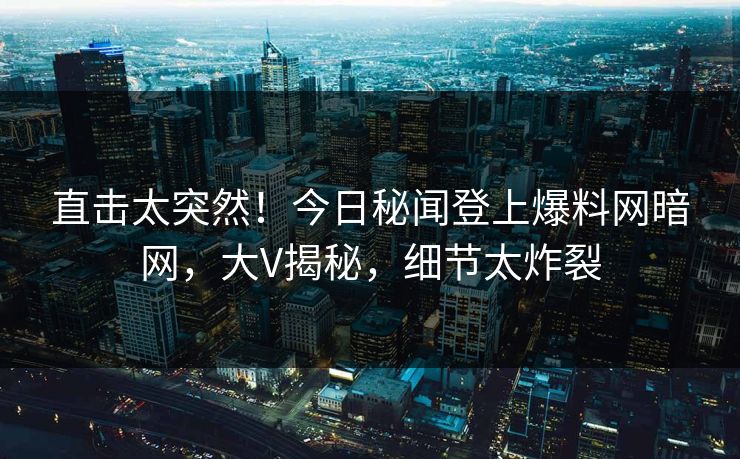 直击太突然！今日秘闻登上爆料网暗网，大V揭秘，细节太炸裂