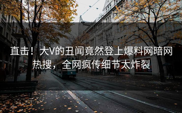 直击！大V的丑闻竟然登上爆料网暗网热搜，全网疯传细节太炸裂