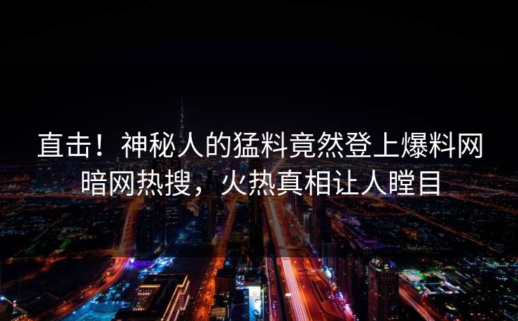 直击！神秘人的猛料竟然登上爆料网暗网热搜，火热真相让人瞠目