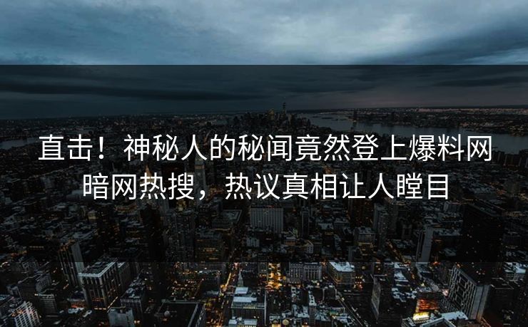 直击！神秘人的秘闻竟然登上爆料网暗网热搜，热议真相让人瞠目