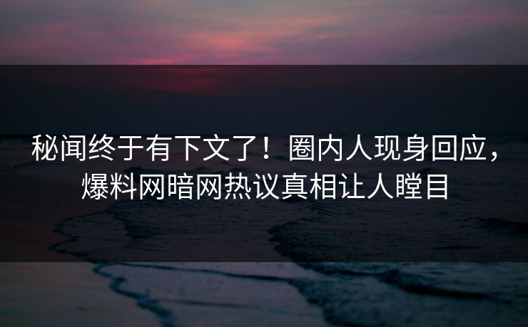 秘闻终于有下文了！圈内人现身回应，爆料网暗网热议真相让人瞠目