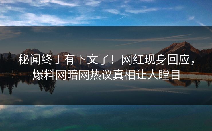 秘闻终于有下文了！网红现身回应，爆料网暗网热议真相让人瞠目