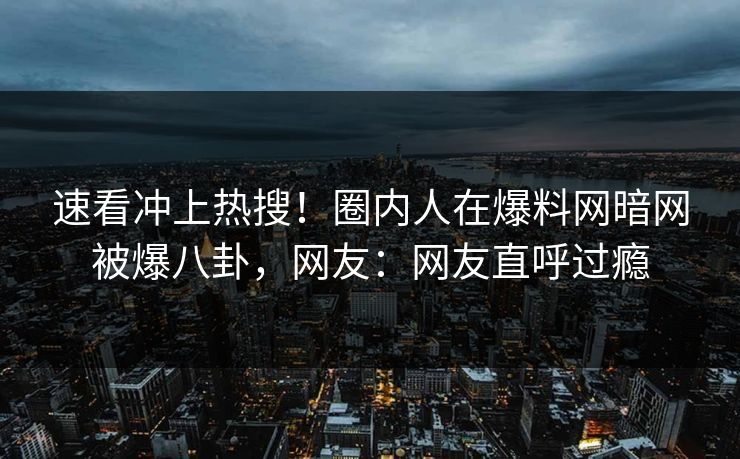 速看冲上热搜！圈内人在爆料网暗网被爆八卦，网友：网友直呼过瘾