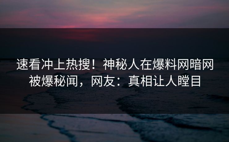 速看冲上热搜！神秘人在爆料网暗网被爆秘闻，网友：真相让人瞠目