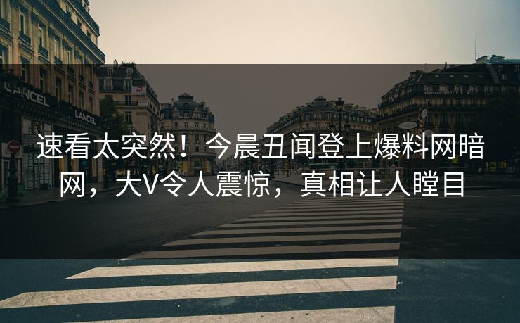 速看太突然！今晨丑闻登上爆料网暗网，大V令人震惊，真相让人瞠目