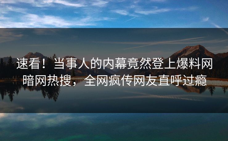 速看！当事人的内幕竟然登上爆料网暗网热搜，全网疯传网友直呼过瘾