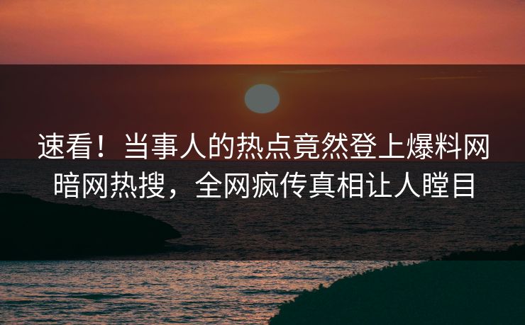 速看！当事人的热点竟然登上爆料网暗网热搜，全网疯传真相让人瞠目