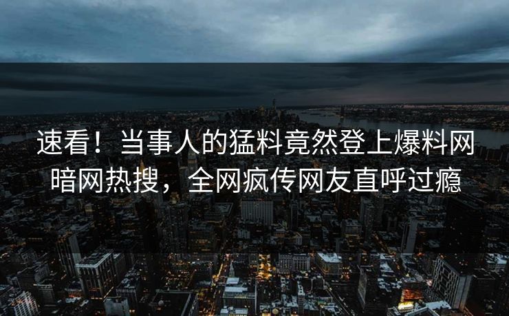 速看！当事人的猛料竟然登上爆料网暗网热搜，全网疯传网友直呼过瘾