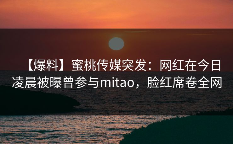 【爆料】蜜桃传媒突发：网红在今日凌晨被曝曾参与mitao，脸红席卷全网