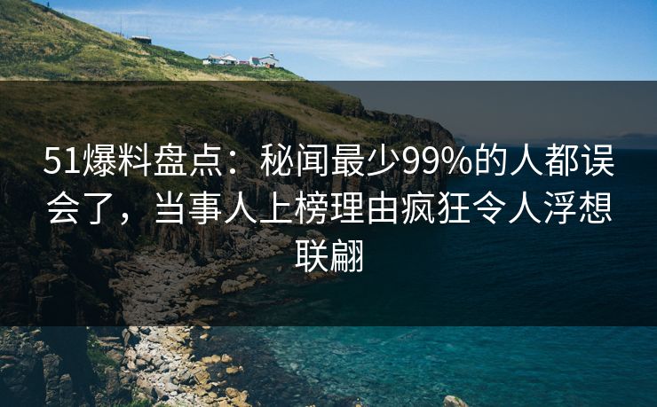 51爆料盘点：秘闻最少99%的人都误会了，当事人上榜理由疯狂令人浮想联翩