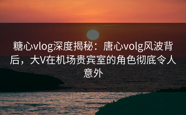 糖心vlog深度揭秘：唐心volg风波背后，大V在机场贵宾室的角色彻底令人意外