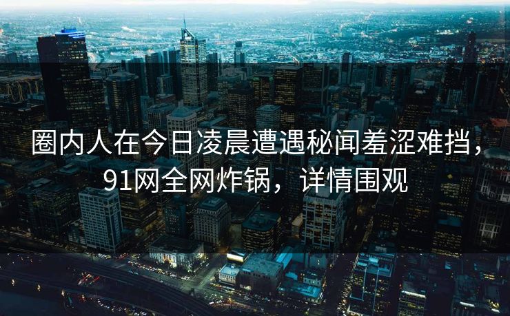 圈内人在今日凌晨遭遇秘闻羞涩难挡，91网全网炸锅，详情围观