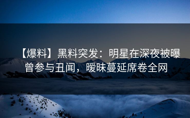 【爆料】黑料突发：明星在深夜被曝曾参与丑闻，暧昧蔓延席卷全网