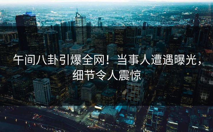 午间八卦引爆全网！当事人遭遇曝光，细节令人震惊