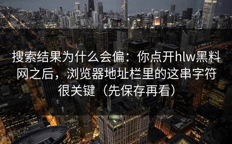 搜索结果为什么会偏：你点开hlw黑料网之后，浏览器地址栏里的这串字符很关键（先保存再看）