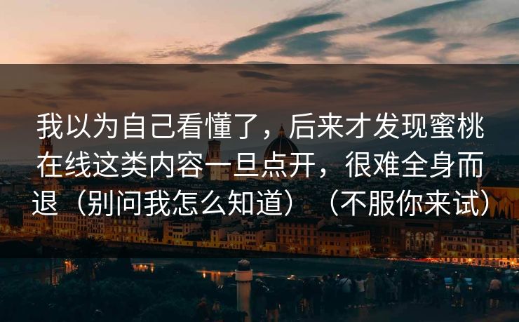 我以为自己看懂了,后来才发现蜜桃在线这类内容一旦点开,很难全身而退(别问我怎么知道)(不服你来试) 我以为自己看懂了,后来才发现蜜桃在线这类内容一旦点开,很难全身而退(别问我怎么知道)(不服你来试)