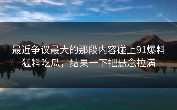 最近争议最大的那段内容碰上91爆料猛料吃瓜，结果一下把悬念拉满