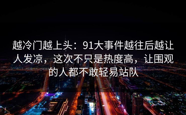 越冷门越上头：91大事件越往后越让人发凉，这次不只是热度高，让围观的人都不敢轻易站队