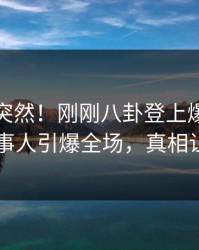 查看太突然！刚刚八卦登上爆料网暗网，当事人引爆全场，真相让人瞠目