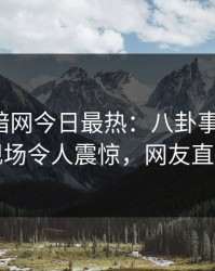 爆料网暗网今日最热：八卦事件曝光，网红现场令人震惊，网友直呼过瘾
