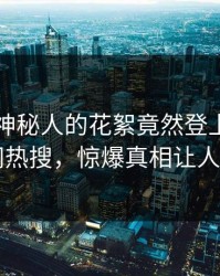 围观！神秘人的花絮竟然登上爆料网暗网热搜，惊爆真相让人瞠目