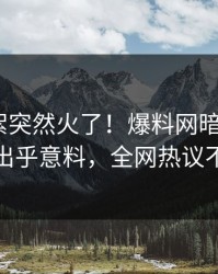 实时花絮突然火了！爆料网暗网大V居然出乎意料，全网热议不断