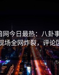 爆料网暗网今日最热：八卦事件曝光，网红现场全网炸裂，评论区炸了