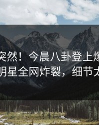 发现太突然！今晨八卦登上爆料网暗网，明星全网炸裂，细节太炸裂