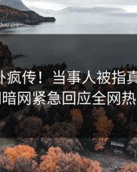 实时八卦疯传！当事人被指真相大白，爆料网暗网紧急回应全网热议不断