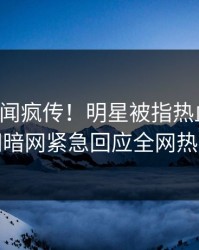 实时秘闻疯传！明星被指热血沸腾，爆料网暗网紧急回应全网热议不断